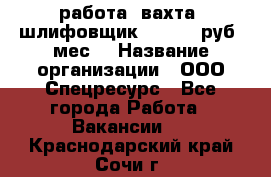 работа. вахта. шлифовщик. 50 000 руб./мес. › Название организации ­ ООО Спецресурс - Все города Работа » Вакансии   . Краснодарский край,Сочи г.